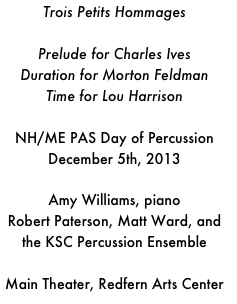 Trois Petits HommagesPrelude for Charles IvesDuration for Morton FeldmanTime for Lou HarrisonNH/ME PAS Day of Percussion December 5th, 2013Amy Williams, pianoRobert Paterson, Matt Ward, and the KSC Percussion EnsembleMain Theater, Redfern Arts Center