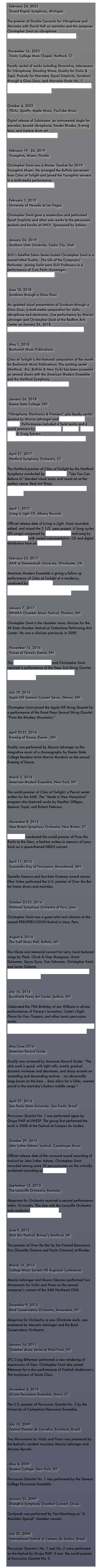 - February 24, 2023 Grand Rapids Symphony, MichiganThe premier of Double Concerto for Vibraphone and Marimba with David Hall on marimba and the composer Christopher Swist on vibraphone. 
https://www.grsymphony.org/beethoven-first 


 November 16, 2022 Trinity College Main Chapel, Hartford, CTFaculty recital of works including Streamline, Intermezzo for Vibraphone, Standing Wave, Duality for Violin & Tape, Prelude for Marimba, Equal Simplicity, Sundown through a Glass Door, and Marimba Etude No. 1. 
https://events.trincoll.edu/event/109141-faculty-recital-series-the-music-of-christopher


October 4, 2022 TIDAL, Spotify, Apple Music, YouTube MusicDigital release of Substream: an instrumental single for marimba, bowed vibraphone, Fender Rhodes, 5-string bass, and 6-piece drum set.
https://youtu.be/EhWXCoHdsFU


February 19 - 24, 2019 YoungArts, Miami, FloridaChristopher Swist was a Master Teacher for 2019 YoungArts Miami. He arranged the Buffalo movement from Cities at Twlight and joined the YoungArts winners in a multi-media performance.
https://youtu.be/fn-cZabuLmM


February 1, 2019 University of Nevada at Las VegasChristopher Swist gave a masterclass and performed Equal Simplicity and other solo works to the percussion students and faculty at UNLV. Sponsored by Sabian.


January 26, 2019 Southern Utah University, Cedar City, UtahSUU’s Satellite Salon Series hosted Christopher Swist in a concert titled Duality - The Life of the Composer/Performer. Joining Swist were SUU Professors in a performance of Trois Petits Hommages.
https://youtu.be/8KzXkR02Ej0


June 18, 2018 Sundown through a Glass DoorAn updated visual presentation of Sundown through a Glass Door, a multi-media composition for violin, vibraphone and electronics. Live performance by Marcia Lehninger and Christopher Swist at the Redfern Arts Center on January 26, 2018.
https://www.youtube.com/watch?v=NXvc7jYXg4s 


May 1, 2018 Bachovich Music PublicationsCities at Twilight is the featured composition of the month for Bachovich Music Publications. This exciting sextet (Hartford,  Rio, Buffalo & New York) has been successful on several shows with the American Modern Ensemble and the Hartford Symphony.http://www.bachovich.com/music/1041 


January 26, 2018 Keene State College, NH“Vibraphone, Electronics & Premiers” solo faculty recital assisted by Marcia Lehninger and Christina Wright-Ivanova. Performances included 4 Swist works and 4 world premiers by Heather Gilligan, Ted Mann, Andrew Smith & Craig Sylvern. https://www.keene.edu/news/events/detail/8961/ 


April 27, 2017 
Hartford Symphony Orchestra, CT

The Hartford premier of Cities at Twilight by the Hartford Symphony conducted by Carolyn Kuan. “Lies You Can Believe In” blended visual music and visual art at the perfect venue: Real Art Ways.
https://hartfordsymphony.org/concerts/lies-you-can-believe-in/


April 1, 2017
Living in Light CD, Albany Records

Official release date of Living in Light. Swist recorded, edited, and mixed the 2 1/2  year project. 6 Song cycles (20 songs) composed by Heather Gilligan and sung by Margot Rood with varied instrumentation. CD and digital distribution here on Albany Records.


February 23, 2017 
AME at Shenandoah University, Winchester, VA

American Modern Ensemble is giving a follow up performance of Cities at Twilight at a residency, conducted by Robert Paterson.
http://americanmodernensemble.org/current-season/2017/2/23/ame-at-shenandoah-university


January 7, 2017 
NHMEA Chamber Music Festival, Plaistow, NH

Christopher Swist is the chamber music clinician for the All State chamber festival at Timberlane Performing Arts Center. He was a clinician previously in 2009.


November 13, 2016 
Voices of Terezin, Keene, NH

The Apple Hill String Quartet and Christopher Swist reprised a performance of the Haas 2cd String Quartet.
http://www.keene.edu/news/stories/detail/1478550996470/


July 19, 2016 
Apple Hill Summer Concert Series, Nelson, NH

Christopher Swist joined the Apple Hill String Quartet for a performance of the Pavel Haas Second String Quartet “From the Monkey Mountains.”


April 20-23, 2016 
Evening of Dance, Keene , NH

Duality was performed by Marcia Lehninger as the integrative music of a choreography by Keene State College Resident Artist Marcia Murdock on the annual Evening of Dance.


- March 2, 2016 
American Modern Ensemble, New York, NY

The world premier of Cities at Twilight, a Pierrot sextet written for the AME. The “Made in New Hampshire” program also featured works by Heather Gilligan, Spencer Topel, and Robert Paterson.


November 8, 2015 
New Britain Symphony Orchestra, New Britain, CT

Ertan Sener conducted the world premier of From the Rocks to the Stars, a fanfare written in memory of Larry Swist on a space-themed NBSO concert.


April 11, 2015
Concordia Day of Percussion, Moorehead, MN

Daniella Ganeva and four-time Grammy award winner Glen Velez performed the U.S. premier of Over the Bar for frame drums and marimba.
 

 
 
 
October 23-25, 2014
National Symphony Orchestra of Peru, Lima

Christopher Swist was a guest artist and clinician at the second PERUPERCUSION festival in Lima, Peru.


August 6, 2014
The Tralf Music Hall, Buffalo, NY

The tribute and memorial concert for Larry Swist featured songs by Flash, Chuck & Gap Mangione, Grant Geissman, Spyro Gyra, Tom Schuman, Christopher Swist and Jessie Galante.
http://buffalonews.com/2014/07/31/concert-honors-memory-of-larry-swist/


July 16, 2014
Burchfield Penny Art Center, Buffalo, NY

Celebrated the 75th Birthday of Jan Williams in all-star performances of Varese’s Ionisation, Carter’s Eight Pieces for Four Timpani, and other iconic percussion works.
http://buffalonews.com/2014/07/15/jan-williams-a-man-for-all-seasons-and-all-reasons-in-buffalos-musical-life/


May/June 2014
American Record Guide

Duality was reviewed by American Record Guide: “The stick work is good, with tight rolls, evenly gradual dynamic increases and decreases, and sharp accents on ascending and descending motives. ..an abnormally large boom on the bass .. does allow for a fuller, warmer sound in the marimba’s buttery middle range.”


April 29, 2014
Sao Paulo State University, Sao Paulo, Brazil

Percussion Quartet No. 1 was performed again by Grupo PAIP at UNESP. The group first performed the work in 2008 at the Festival at Campos do Jordao.


October 29, 2013
John Luther Adams’ Inuksuit, Cantaloupe Music

Official release date of the surround sound recording of Inuksuit by John Luther Adams. Christopher Swist recorded among some 30 percussionists on this critically acclaimed recording at Guilford Sound.


September 13, 2013
The Louisville Orchestra, Kentucky

Abaprima for Orchestra received a second performance within 10 months. This time with the Louisville Orchestra and conductor Marcelo Lehninger. 
http://wuol.org/marcelo-lehninger/


June 9, 2013
Slick Stix Festival, Bishop’s Stortford, UK

The premier of Over the Bar by the Framed Resonance Duo (Daniella Ganeva and Paolo Cimmino) at Rhodes.


March 15, 2013
College Music Society NE Regional Conference

Marcia Lehninger and Maura Glennon performed Two Movements for Violin and Piano on the annual composer’s concert of the 34th Northeast CMS.


December 9, 2012
Bard Conservatory Orchestra, Annandale, NY

Abaprima for Orchestra, a new 20-minute work, was premiered by Marcelo Lehninger and the Bard Conservatory Orchestra.


January 16, 2011
Chamber Music Series at West Point, NY

SFC Craig Bitterman performed a new rendering of Impressions of Giza. Christopher Swist also joined Bitterman for a duo performance of Fredrick Andersson’s The lonelyness of Santa Claus.


November 4, 2010
UConn Percussion Ensemble, Storrs, CT

The U.S. premier of Percussion Quartet No. 2 by the University of Connecticut Percussion Ensemble.


July 10, 2009
Festival Eleazar de Carvalho, Fortaleza, Brazil

Two Movements for Violin and Piano was premiered by the festival’s resident musicians Marcia Lehninger and Ancuza Aprodu.


May 4, 2009
Queens College, New York, NY

Percussion Quartet No. 1 was performed by the Queens College Percussion Ensemble.


January 23, 2009
Shanghai Symphony Chamber Concert, China

Centipede was performed by Yan Haocheng on “A Marimba Special” chamber concert.


- July 20, 2008
International Festival at Campos do Jordao, Brazil

Percussion Quartet’s No. 1 and No. 2 were performed on the festival by Grupo PIAP. It was  the world premier of Percussion Quartet No. 2.
